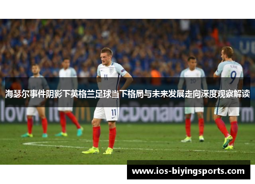 海瑟尔事件阴影下英格兰足球当下格局与未来发展走向深度观察解读